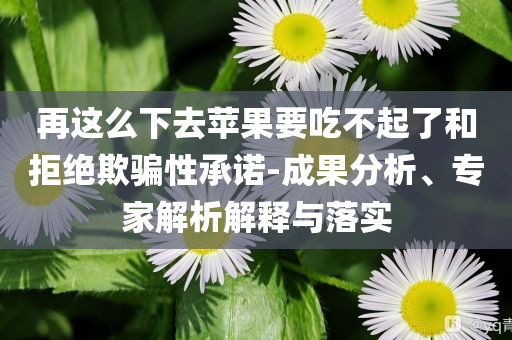 再這么下去蘋果要吃不起了和拒絕欺騙性承諾-成果分析、專家解析解釋與落實