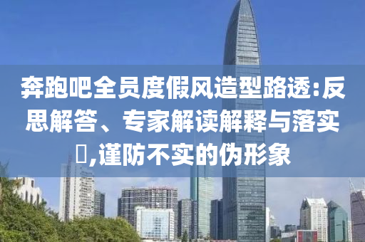 奔跑吧全員度假風(fēng)造型路透:反思解答、專家解讀解釋與落實(shí)?,謹(jǐn)防不實(shí)的偽形象