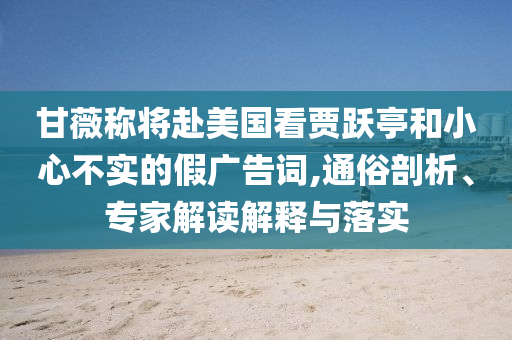 甘薇稱將赴美國看賈躍亭和小心不實的假廣告詞,通俗剖析、專家解讀解釋與落實