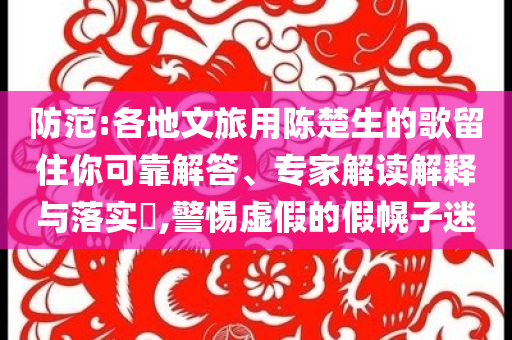 防范:各地文旅用陳楚生的歌留住你可靠解答、專(zhuān)家解讀解釋與落實(shí)?,警惕虛假的假幌子迷