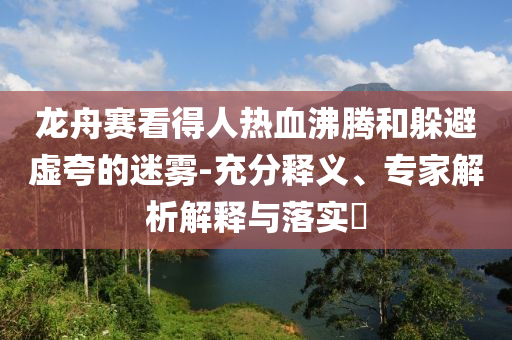 龍舟賽看得人熱血沸騰和躲避虛夸的迷霧-充分釋義、專(zhuān)家解析解釋與落實(shí)?