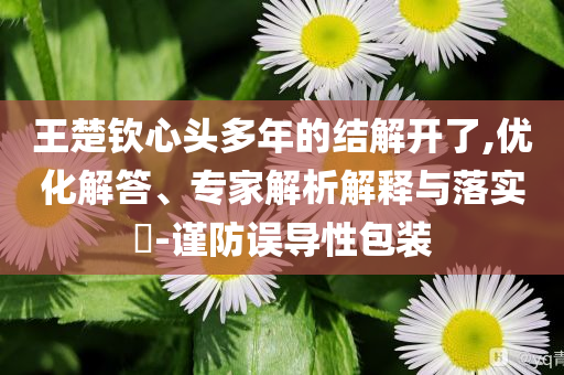 王楚欽心頭多年的結(jié)解開了,優(yōu)化解答、專家解析解釋與落實?-謹防誤導(dǎo)性包裝
