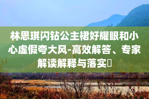 林思琪閃鉆公主裙好耀眼和小心虛假夸大風(fēng)-高效解答、專家解讀解釋與落實?