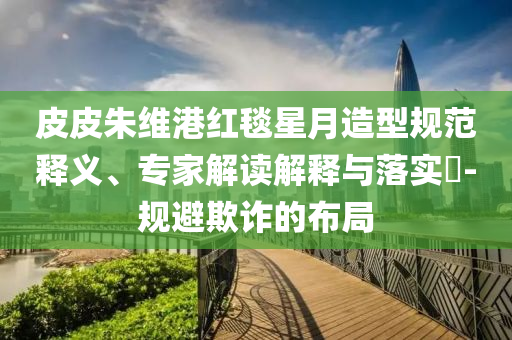 皮皮朱維港紅毯星月造型規(guī)范釋義、專家解讀解釋與落實?-規(guī)避欺詐的布局