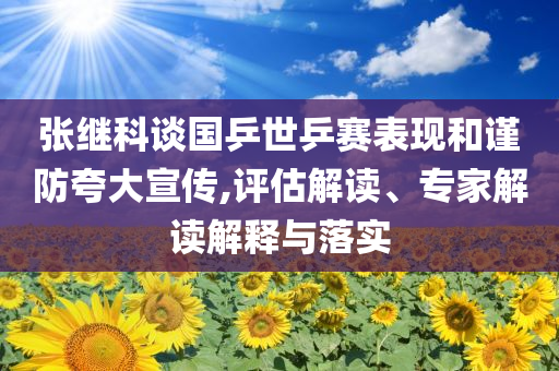 張繼科談國乒世乒賽表現(xiàn)和謹防夸大宣傳,評估解讀、專家解讀解釋與落實