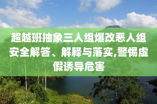 超越班抽象三人組爆改惡人組安全解答、解釋與落實(shí),警惕虛假誘導(dǎo)危害