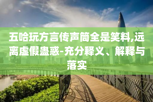五哈玩方言傳聲筒全是笑料,遠(yuǎn)離虛假蠱惑-充分釋義、解釋與落實(shí)