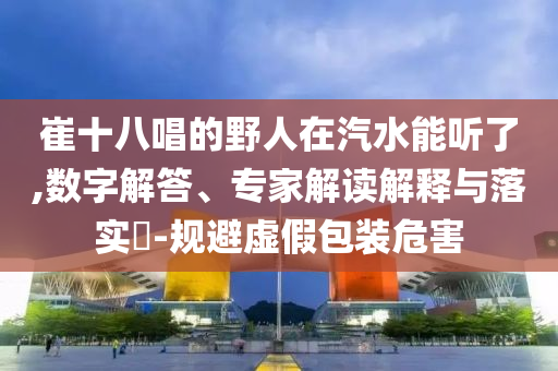 崔十八唱的野人在汽水能聽(tīng)了,數(shù)字解答、專(zhuān)家解讀解釋與落實(shí)?-規(guī)避虛假包裝危害