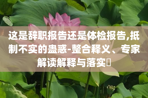這是辭職報(bào)告還是體檢報(bào)告,抵制不實(shí)的蠱惑-整合釋義、專(zhuān)家解讀解釋與落實(shí)?