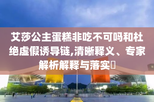 艾莎公主蛋糕非吃不可嗎和杜絕虛假誘導(dǎo)鏈,清晰釋義、專家解析解釋與落實(shí)?