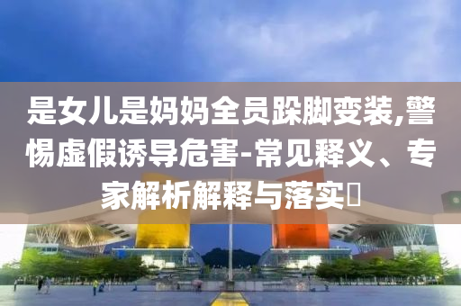 是女兒是媽媽全員跺腳變裝,警惕虛假誘導(dǎo)危害-常見釋義、專家解析解釋與落實(shí)?