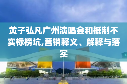 黃子弘凡廣州演唱會和抵制不實標榜坑,營銷釋義、解釋與落實