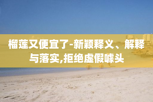 榴蓮又便宜了-新穎釋義、解釋與落實(shí),拒絕虛假噱頭