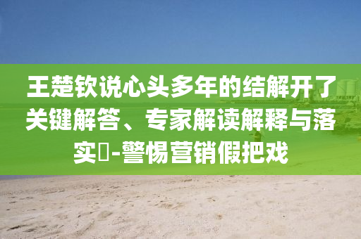 王楚欽說心頭多年的結(jié)解開了關(guān)鍵解答、專家解讀解釋與落實?-警惕營銷假把戲