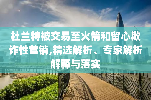 杜蘭特被交易至火箭和留心欺詐性營(yíng)銷(xiāo),精選解析、專家解析解釋與落實(shí)