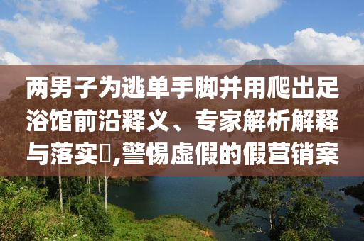 兩男子為逃單手腳并用爬出足浴館前沿釋義、專家解析解釋與落實(shí)?,警惕虛假的假營(yíng)銷案