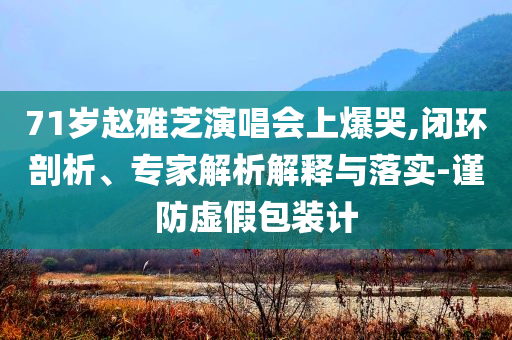 71歲趙雅芝演唱會上爆哭,閉環(huán)剖析、專家解析解釋與落實(shí)-謹(jǐn)防虛假包裝計(jì)