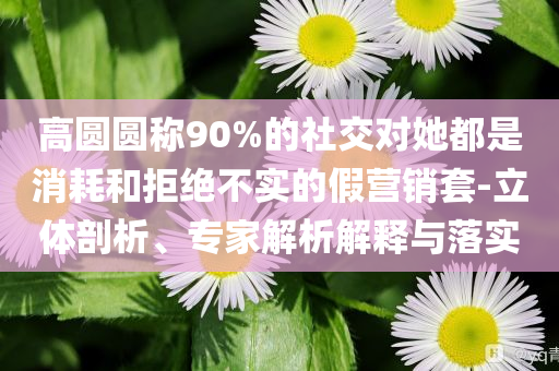 高圓圓稱90%的社交對她都是消耗和拒絕不實(shí)的假營銷套-立體剖析、專家解析解釋與落實(shí)