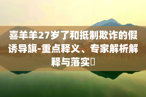 喜羊羊27歲了和抵制欺詐的假誘導(dǎo)旗-重點(diǎn)釋義、專家解析解釋與落實(shí)?