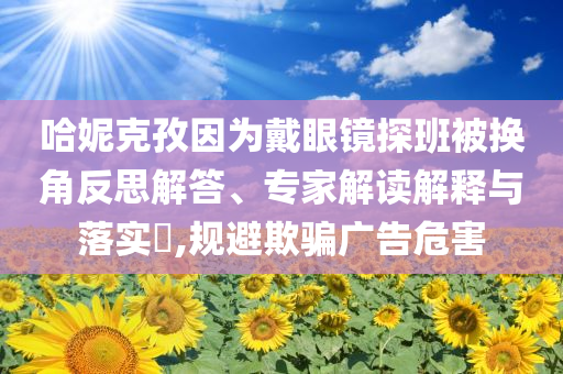 哈妮克孜因?yàn)榇餮坨R探班被換角反思解答、專家解讀解釋與落實(shí)?,規(guī)避欺騙廣告危害