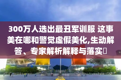 300萬人選出最丑軍訓(xùn)服 這事美在哪和警覺虛假美化,生動(dòng)解答、專家解析解釋與落實(shí)?