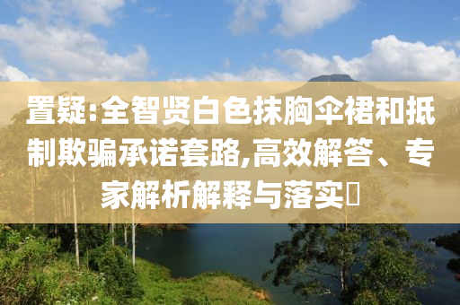置疑:全智賢白色抹胸傘裙和抵制欺騙承諾套路,高效解答、專家解析解釋與落實(shí)?