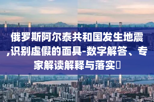 俄羅斯阿爾泰共和國(guó)發(fā)生地震,識(shí)別虛假的面具-數(shù)字解答、專家解讀解釋與落實(shí)?