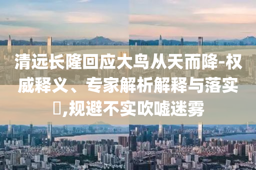 清遠(yuǎn)長(zhǎng)隆回應(yīng)大鳥從天而降-權(quán)威釋義、專家解析解釋與落實(shí)?,規(guī)避不實(shí)吹噓迷霧