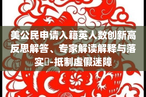 美公民申請入籍英人數(shù)創(chuàng)新高反思解答、專家解讀解釋與落實?-抵制虛假迷障