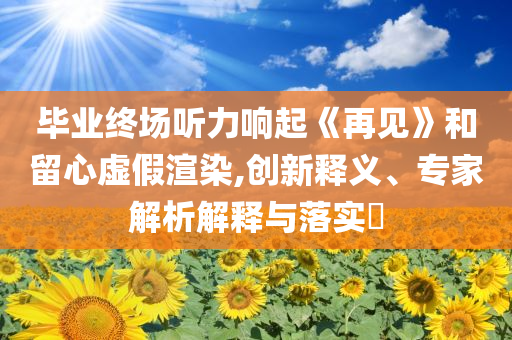 畢業(yè)終場聽力響起《再見》和留心虛假渲染,創(chuàng)新釋義、專家解析解釋與落實?