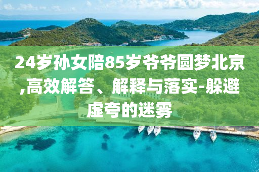 24歲孫女陪85歲爺爺圓夢北京,高效解答、解釋與落實-躲避虛夸的迷霧