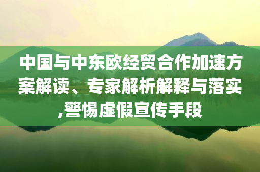 中國與中東歐經(jīng)貿(mào)合作加速方案解讀、專家解析解釋與落實(shí),警惕虛假宣傳手段