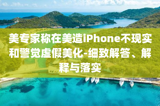 美專家稱在美造iPhone不現(xiàn)實(shí)和警覺虛假美化-細(xì)致解答、解釋與落實(shí)