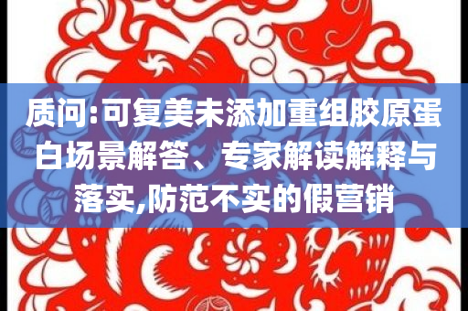 質(zhì)問:可復(fù)美未添加重組膠原蛋白場景解答、專家解讀解釋與落實(shí),防范不實(shí)的假營銷