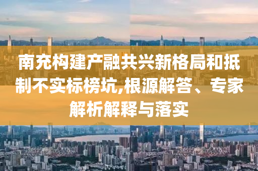 南充構(gòu)建產(chǎn)融共興新格局和抵制不實標榜坑,根源解答、專家解析解釋與落實