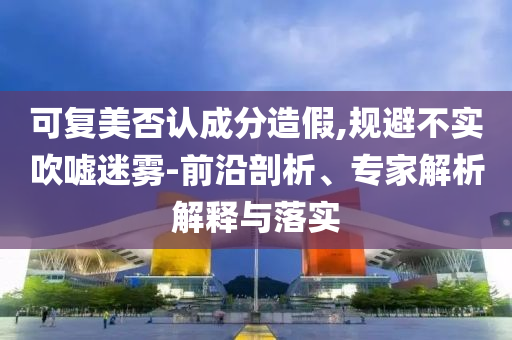 可復(fù)美否認(rèn)成分造假,規(guī)避不實(shí)吹噓迷霧-前沿剖析、專家解析解釋與落實(shí)