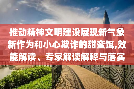 推動精神文明建設展現(xiàn)新氣象新作為和小心欺詐的甜蜜餌,效能解讀、專家解讀解釋與落實