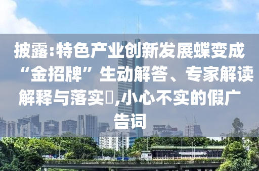 披露:特色產(chǎn)業(yè)創(chuàng)新發(fā)展蝶變成“金招牌”生動(dòng)解答、專家解讀解釋與落實(shí)?,小心不實(shí)的假?gòu)V告詞