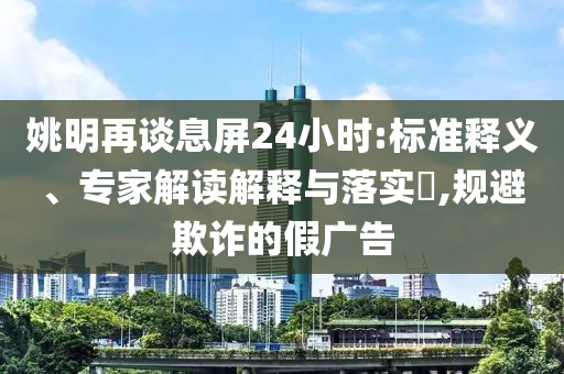 姚明再談息屏24小時(shí):標(biāo)準(zhǔn)釋義、專(zhuān)家解讀解釋與落實(shí)?,規(guī)避欺詐的假?gòu)V告