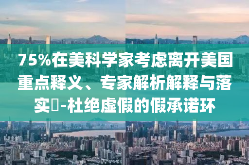 75%在美科學家考慮離開美國重點釋義、專家解析解釋與落實?-杜絕虛假的假承諾環(huán)