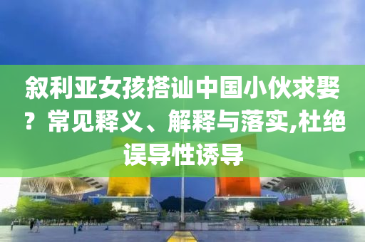 敘利亞女孩搭訕中國小伙求娶？常見釋義、解釋與落實,杜絕誤導性誘導