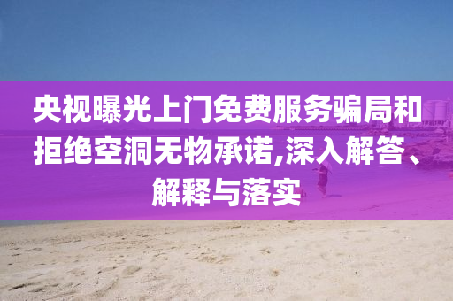 央視曝光上門免費服務(wù)騙局和拒絕空洞無物承諾,深入解答、解釋與落實