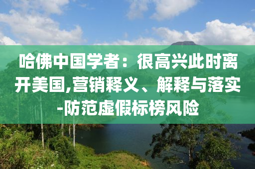 哈佛中國學者：很高興此時離開美國,營銷釋義、解釋與落實-防范虛假標榜風險