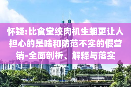 懷疑:比食堂絞肉機生蛆更讓人擔心的是啥和防范不實的假營銷-全面剖析、解釋與落實