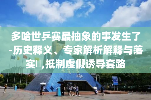 多哈世乒賽最抽象的事發(fā)生了-歷史釋義、專家解析解釋與落實?,抵制虛假誘導套路