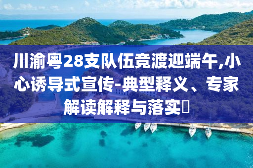 川渝粵28支隊(duì)伍競(jìng)渡迎端午,小心誘導(dǎo)式宣傳-典型釋義、專家解讀解釋與落實(shí)?