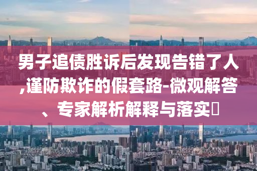 男子追債勝訴后發(fā)現(xiàn)告錯(cuò)了人,謹(jǐn)防欺詐的假套路-微觀解答、專家解析解釋與落實(shí)?