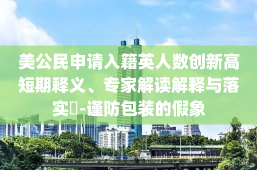 美公民申請(qǐng)入籍英人數(shù)創(chuàng)新高短期釋義、專家解讀解釋與落實(shí)?-謹(jǐn)防包裝的假象