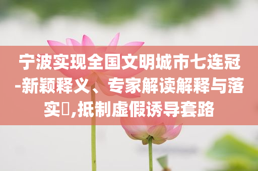 寧波實(shí)現(xiàn)全國(guó)文明城市七連冠-新穎釋義、專家解讀解釋與落實(shí)?,抵制虛假誘導(dǎo)套路