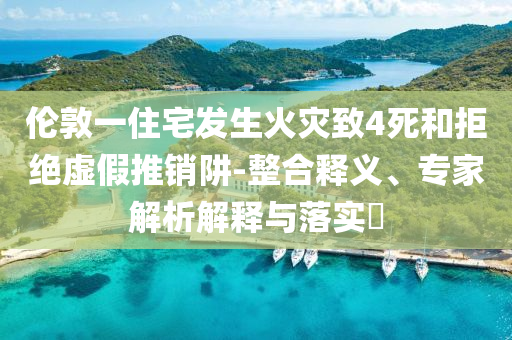 倫敦一住宅發(fā)生火災(zāi)致4死和拒絕虛假推銷阱-整合釋義、專家解析解釋與落實(shí)?